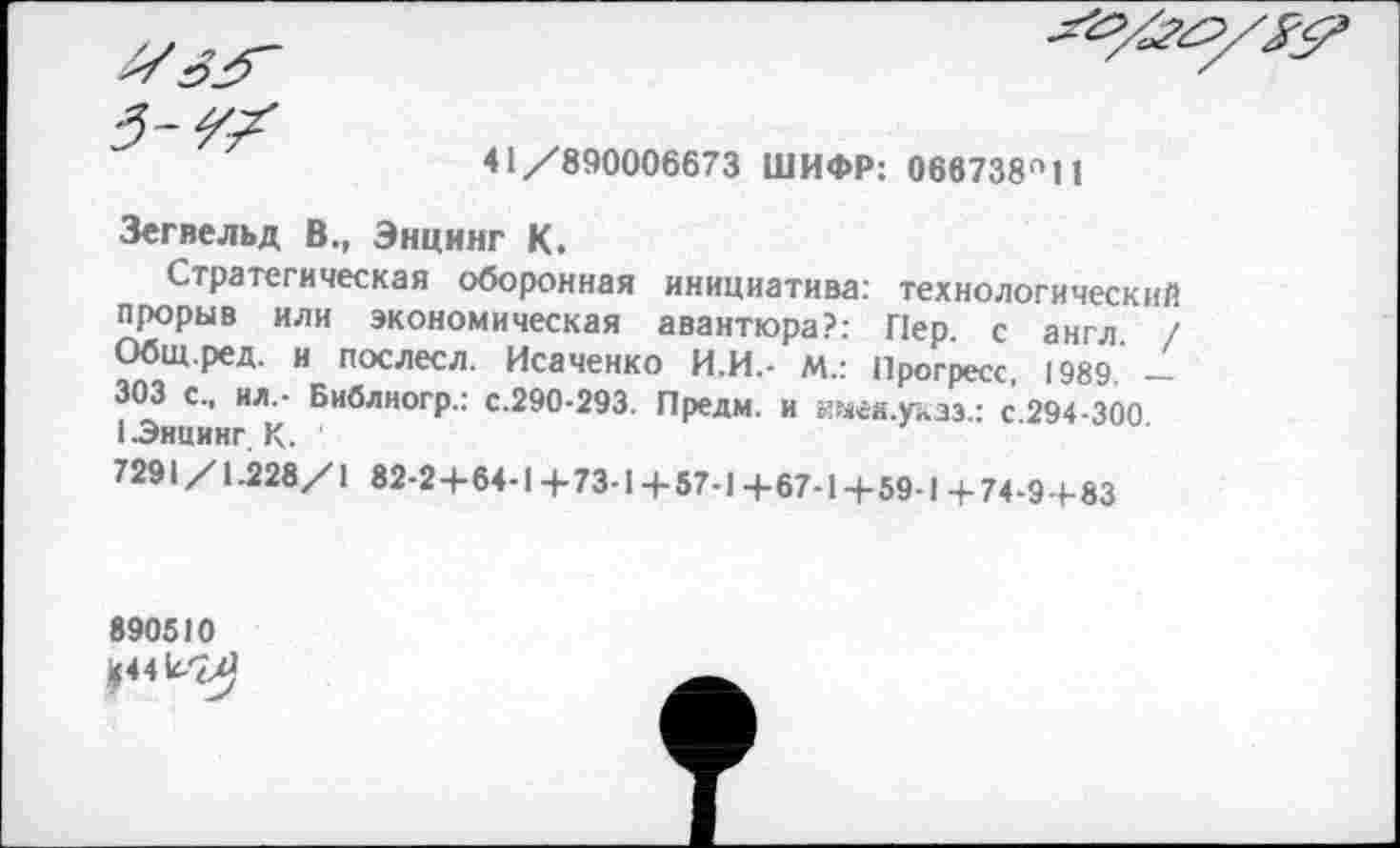 ﻿41/890006673 ШИФР: 066738^11
Зегвельд В., Энцинг К.
Стратегическая оборонная инициатива: технологический прорыв или экономическая авантюра?: Пер. с англ. / Общ.ред. и послесл. Исаченко И.И.- М.: Прогресс 1989 — 303 с., ил,- Библногр.: с.290-293. Предм. и имея.уазз.: с 294-300 I Энцинг К. '
7291 /1.228/1 82-2+64-1 4-73-14-57-1 +67-1+59-1+74-9-1-83
890510
04^